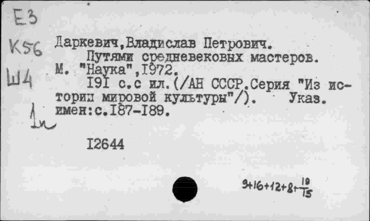 ﻿Lb
KS’C Дарке вич, Влада слав Петрович.
‘ “° Путями средневековых мастеров.
І і ; М. "Наука",1972.
-и-ч 191 с.с ил. (/АН СССР.Серия "Из истории мировой культуры"/). Указ.
/ имен:с.187-189.
12644